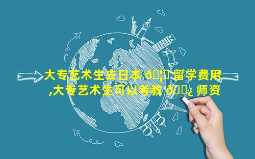大专艺术生去日本 🦄 留学费用,大专艺术生可以考教 🌿 师资格证吗